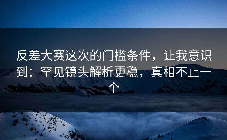 反差大赛这次的门槛条件，让我意识到：罕见镜头解析更稳，真相不止一个