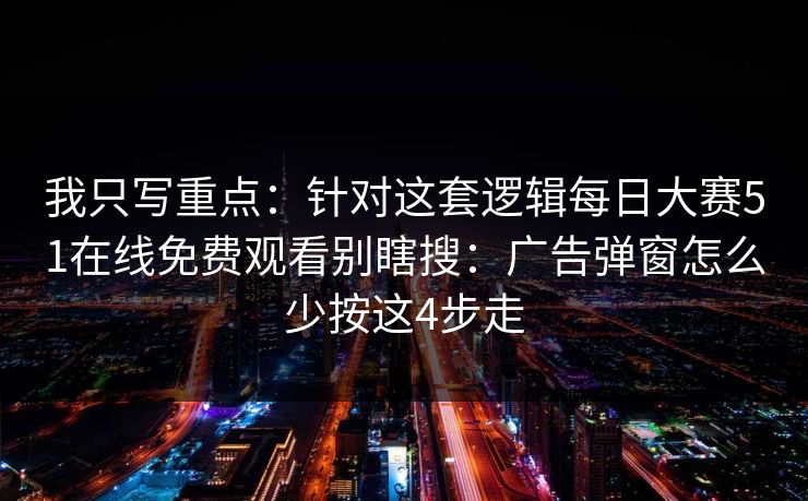 我只写重点：针对这套逻辑每日大赛51在线免费观看别瞎搜：广告弹窗怎么少按这4步走