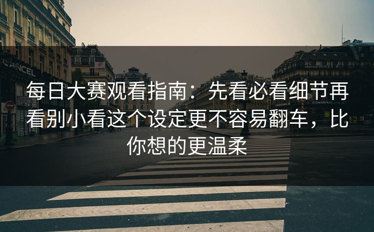 每日大赛观看指南：先看必看细节再看别小看这个设定更不容易翻车，比你想的更温柔