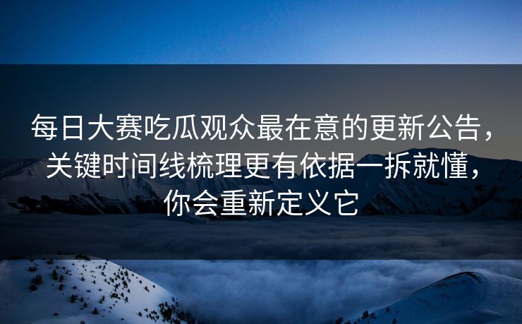 每日大赛吃瓜观众最在意的更新公告，关键时间线梳理更有依据一拆就懂，你会重新定义它