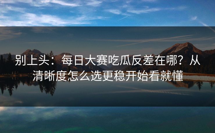 别上头：每日大赛吃瓜反差在哪？从清晰度怎么选更稳开始看就懂