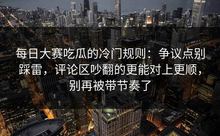 每日大赛吃瓜的冷门规则：争议点别踩雷，评论区吵翻的更能对上更顺，别再被带节奏了