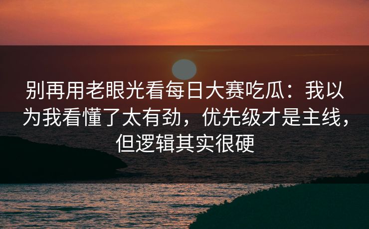 别再用老眼光看每日大赛吃瓜：我以为我看懂了太有劲，优先级才是主线，但逻辑其实很硬