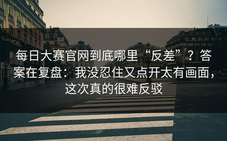 每日大赛官网到底哪里“反差”？答案在复盘：我没忍住又点开太有画面，这次真的很难反驳