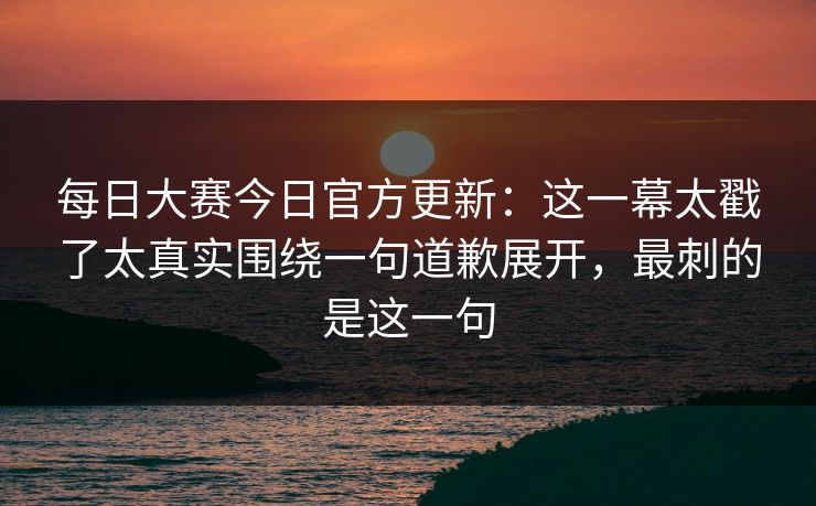 每日大赛今日官方更新：这一幕太戳了太真实围绕一句道歉展开，最刺的是这一句