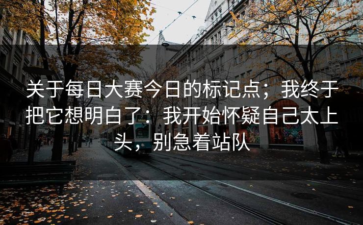 关于每日大赛今日的标记点；我终于把它想明白了：我开始怀疑自己太上头，别急着站队