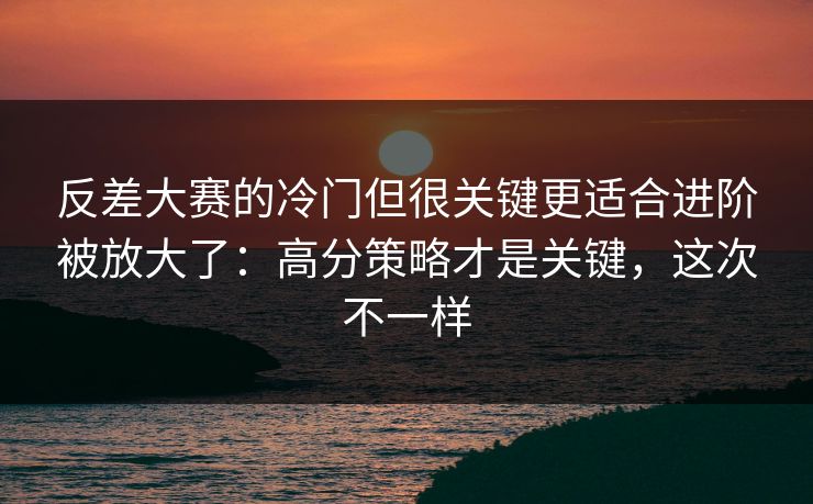 反差大赛的冷门但很关键更适合进阶被放大了：高分策略才是关键，这次不一样