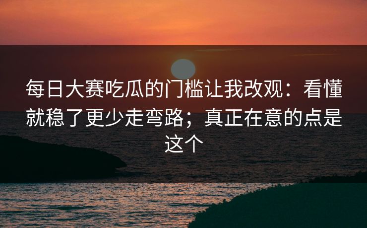 <strong>每日大赛</strong>吃瓜的门槛让我改观：看懂就稳了更少走弯路；真正在意的点是这个