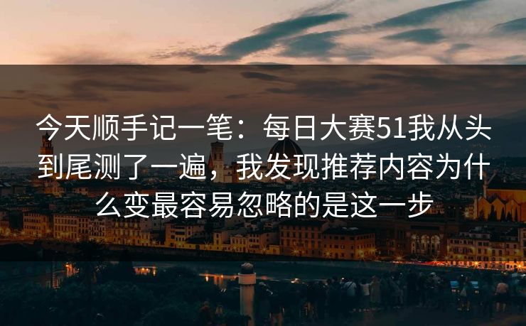 今天顺手记一笔：<strong>每日大赛</strong>51我从头到尾测了一遍，我发现推荐内容为什么变最容易忽略的是这一步