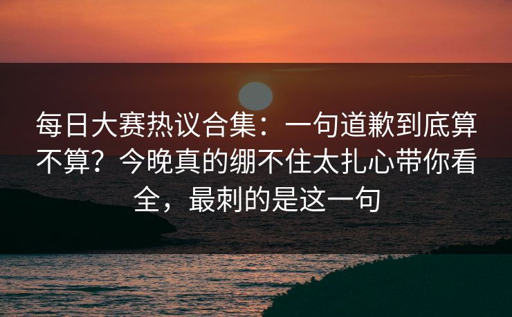 <strong>每日大赛</strong>热议合集：一句道歉到底算不算？今晚真的绷不住太扎心带你看全，最刺的是这一句