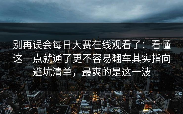 别再误会<strong>每日大赛</strong>在线观看了：看懂这一点就通了更不容易翻车其实指向避坑清单，最爽的是这一波