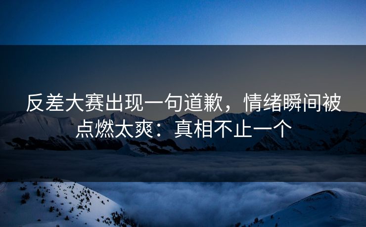 反差大赛出现一句道歉，情绪瞬间被点燃太爽：真相不止一个