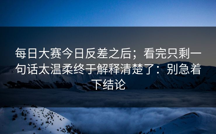 <strong>每日大赛</strong>今日反差之后；看完只剩一句话太温柔终于解释清楚了：别急着下结论