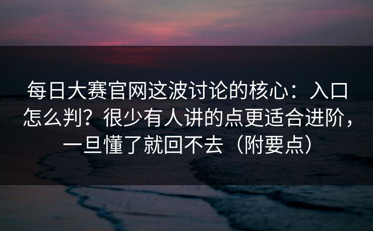 每日大赛官网这波讨论的核心：入口怎么判？很少有人讲的点更适合进阶，一旦懂了就回不去（附要点）
