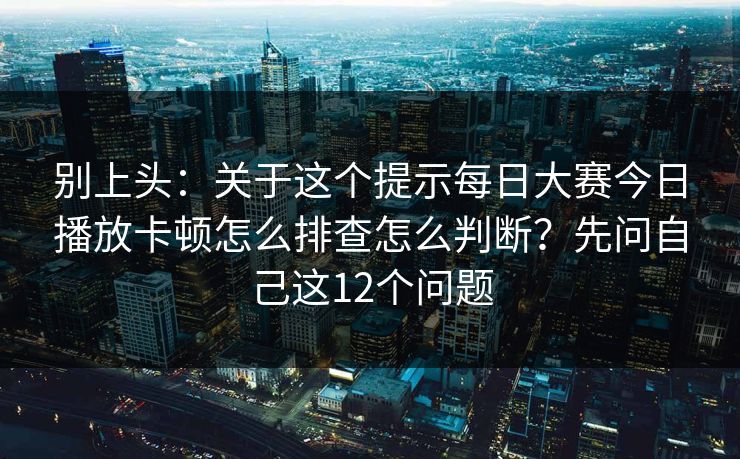 别上头：关于这个提示<strong>每日大赛</strong>今日播放卡顿怎么排查怎么判断？先问自己这12个问题