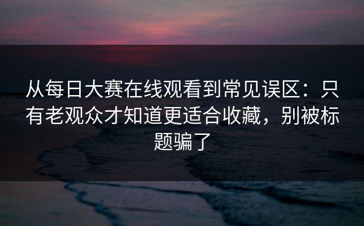 从每日大赛在线观看到常见误区：只有老观众才知道更适合收藏，别被标题骗了