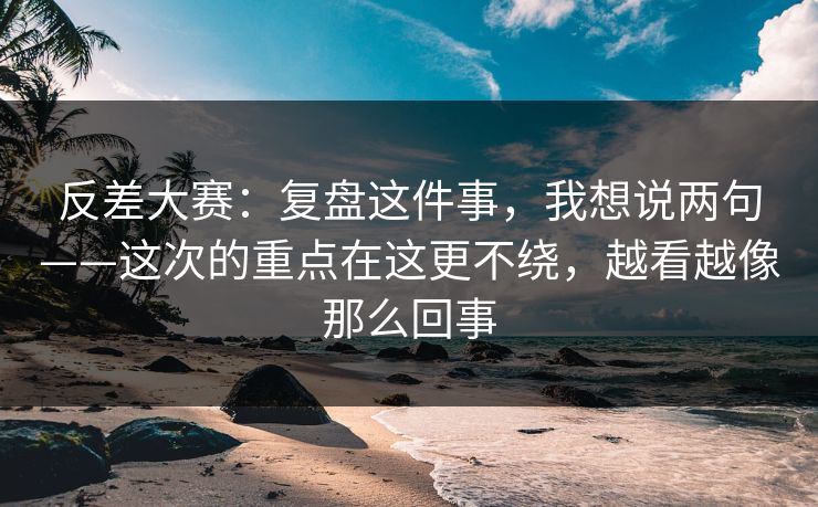 反差大赛：复盘这件事，我想说两句——这次的重点在这更不绕，越看越像那么回事
