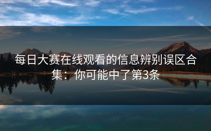 每日大赛在线观看的信息辨别误区合集：你可能中了第3条