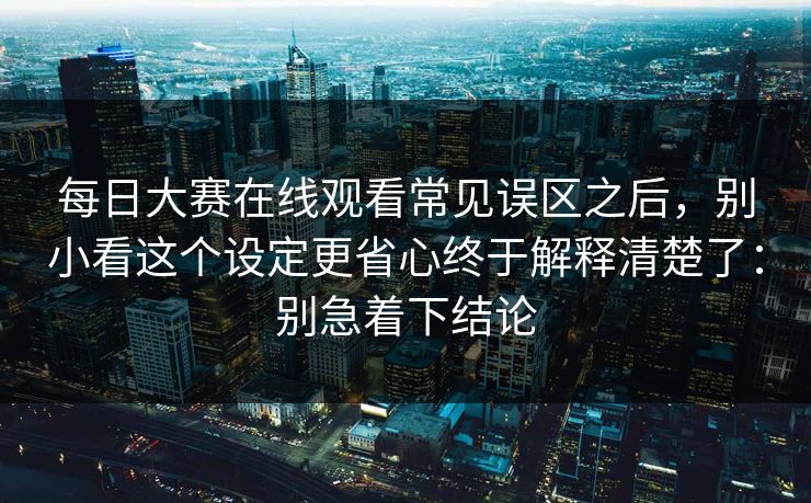 每日大赛在线观看常见误区之后，别小看这个设定更省心终于解释清楚了：别急着下结论