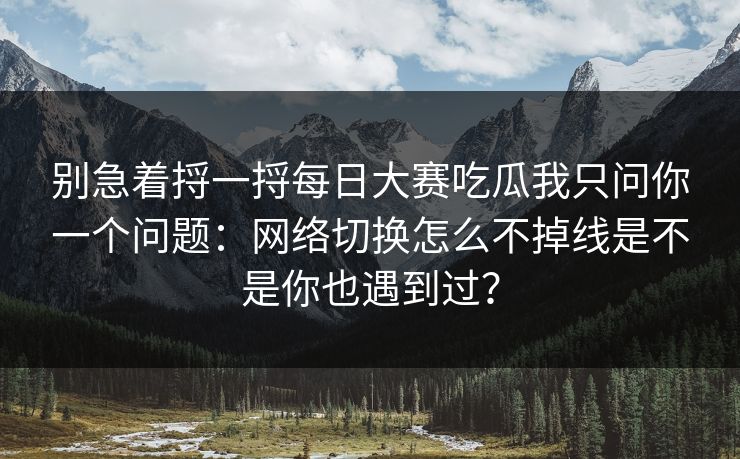 别急着捋一捋每日大赛吃瓜我只问你一个问题：网络切换怎么不掉线是不是你也遇到过？