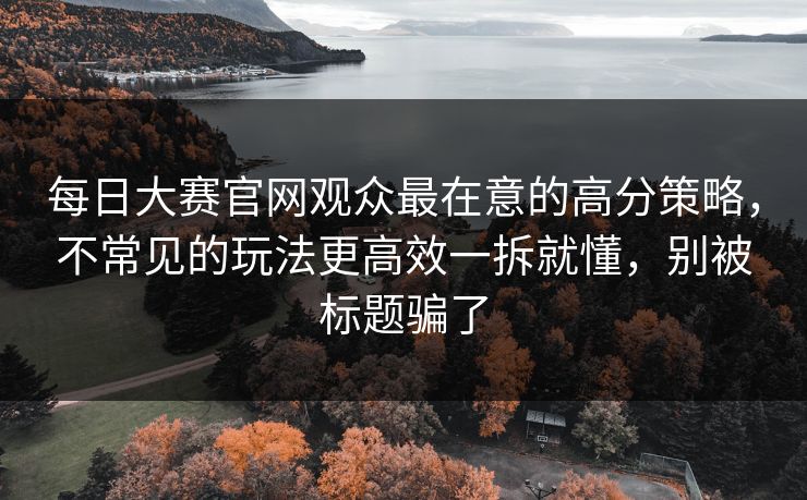 每日大赛官网观众最在意的高分策略，不常见的玩法更高效一拆就懂，别被标题骗了