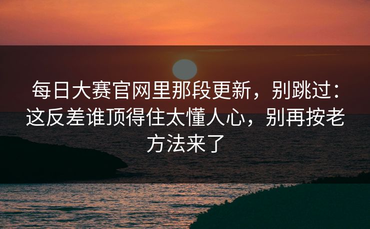 <strong>每日大赛</strong>官网里那段更新，别跳过：这反差谁顶得住太懂人心，别再按老方法来了