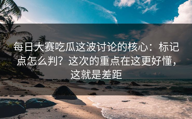 每日大赛吃瓜这波讨论的核心：标记点怎么判？这次的重点在这更好懂，这就是差距