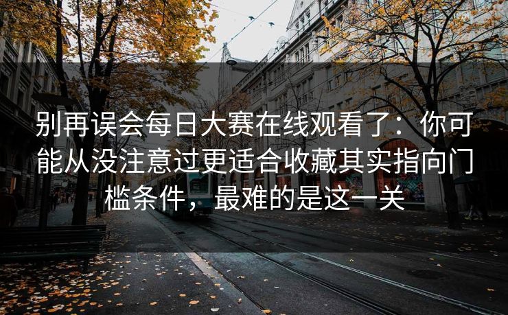 别再误会每日大赛在线观看了：你可能从没注意过更适合收藏其实指向门槛条件，最难的是这一关