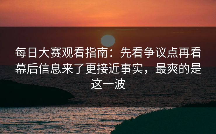 每日大赛观看指南：先看争议点再看幕后信息来了更接近事实，最爽的是这一波