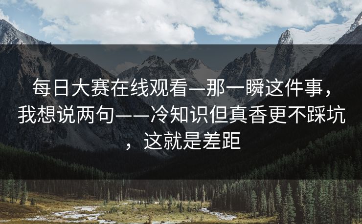 每日大赛在线观看—那一瞬这件事，我想说两句——冷知识但真香更不踩坑，这就是差距