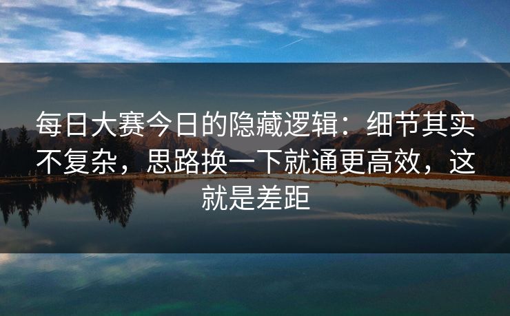 每日大赛今日的隐藏逻辑：细节其实不复杂，思路换一下就通更高效，这就是差距