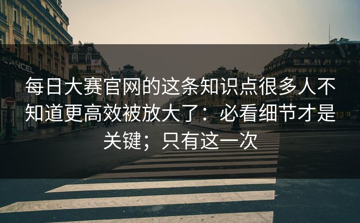 每日大赛官网的这条知识点很多人不知道更高效被放大了：必看细节才是关键；只有这一次