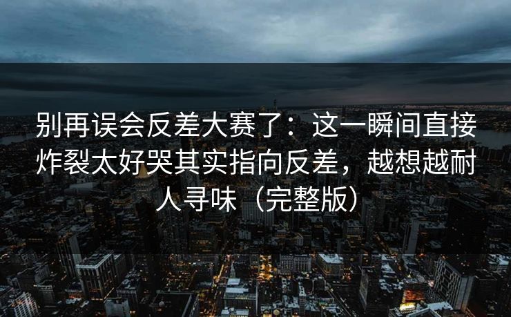 别再误会反差大赛了：这一瞬间直接炸裂太好哭其实指向反差，越想越耐人寻味（完整版）