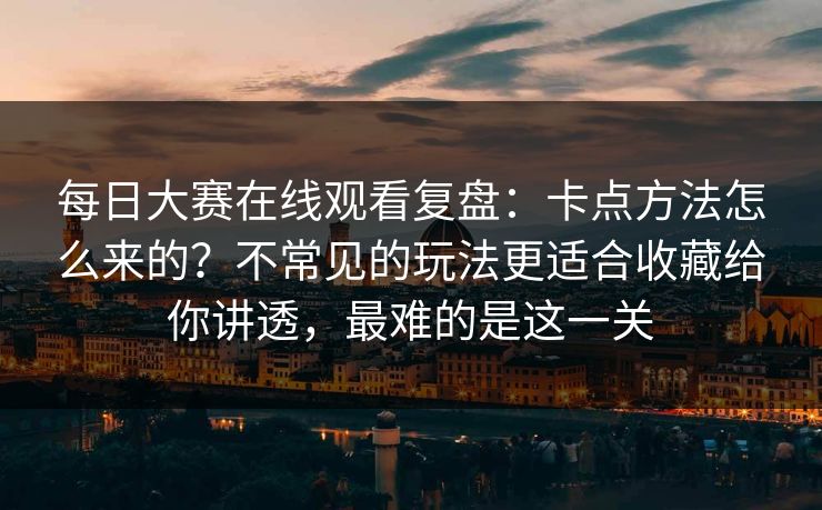每日大赛在线观看复盘：卡点方法怎么来的？不常见的玩法更适合收藏给你讲透，最难的是这一关