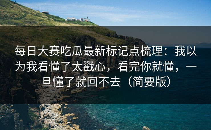 每日大赛吃瓜最新标记点梳理：我以为我看懂了太戳心，看完你就懂，一旦懂了就回不去（简要版）