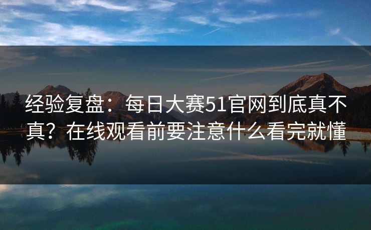 经验复盘：每日大赛51官网到底真不真？在线观看前要注意什么看完就懂