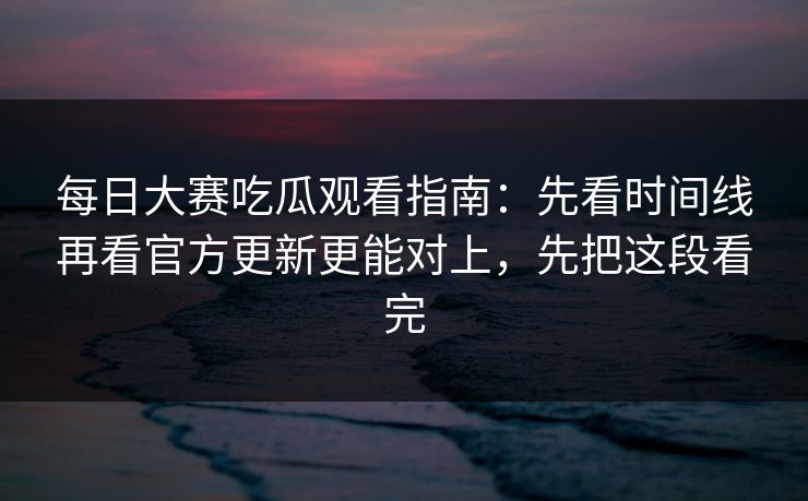 每日大赛吃瓜观看指南：先看时间线再看官方更新更能对上，先把这段看完