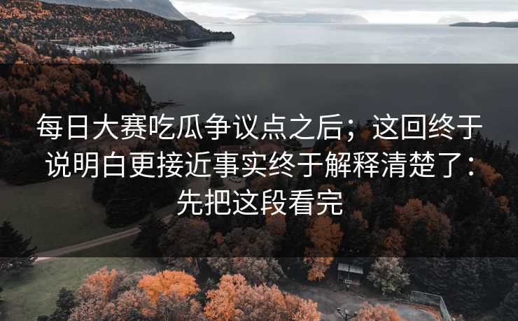 每日大赛吃瓜争议点之后；这回终于说明白更接近事实终于解释清楚了：先把这段看完
