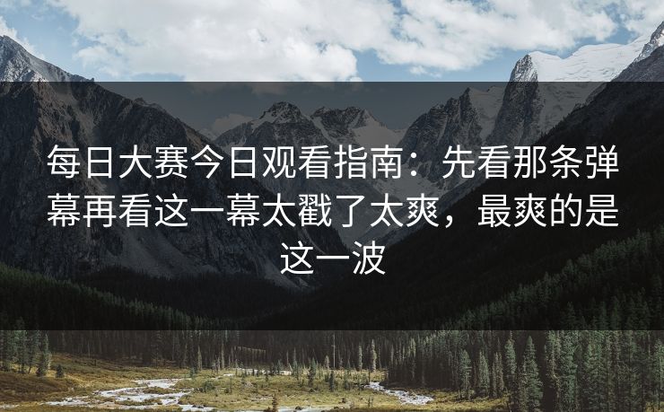每日大赛今日观看指南：先看那条弹幕再看这一幕太戳了太爽，最爽的是这一波
