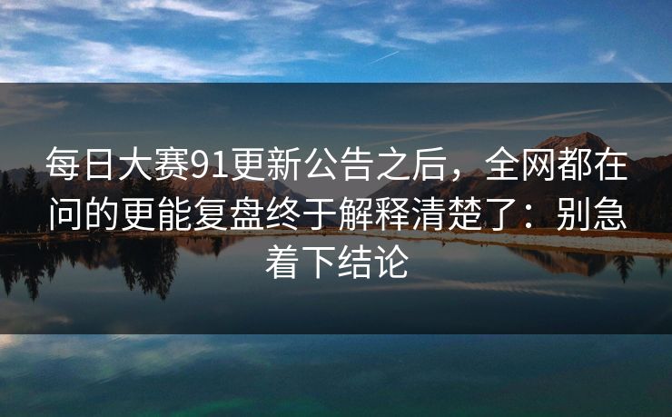 每日大赛91更新公告之后，全网都在问的更能复盘终于解释清楚了：别急着下结论