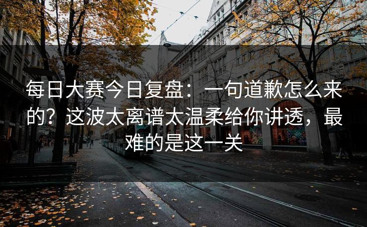 每日大赛今日复盘：一句道歉怎么来的？这波太离谱太温柔给你讲透，最难的是这一关