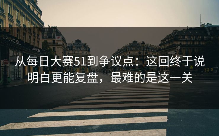 从每日大赛51到争议点：这回终于说明白更能复盘，最难的是这一关