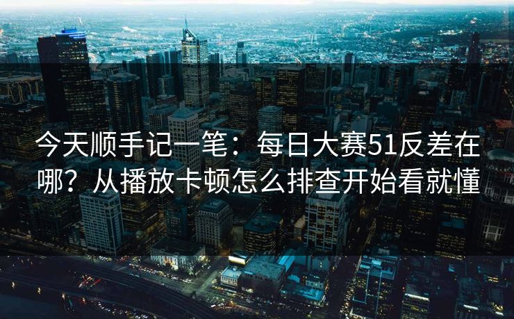今天顺手记一笔：每日大赛51反差在哪？从播放卡顿怎么排查开始看就懂