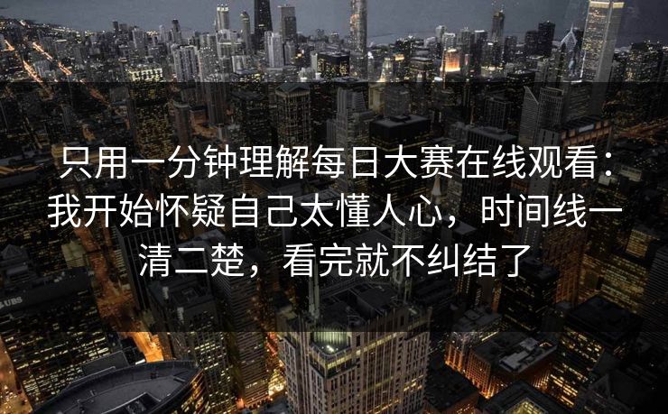 只用一分钟理解每日大赛在线观看：我开始怀疑自己太懂人心，时间线一清二楚，看完就不纠结了