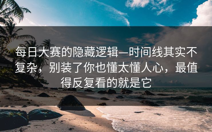 每日大赛的隐藏逻辑—时间线其实不复杂，别装了你也懂太懂人心，最值得反复看的就是它