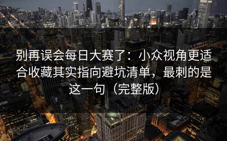 别再误会每日大赛了：小众视角更适合收藏其实指向避坑清单，最刺的是这一句（完整版）