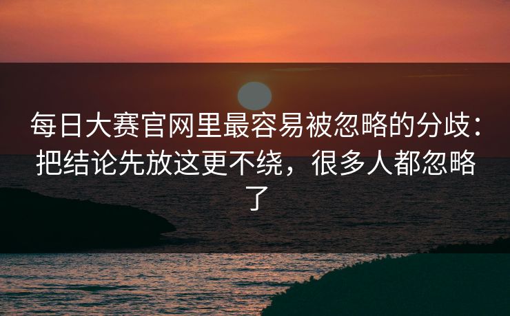 每日大赛官网里最容易被忽略的分歧：把结论先放这更不绕，很多人都忽略了