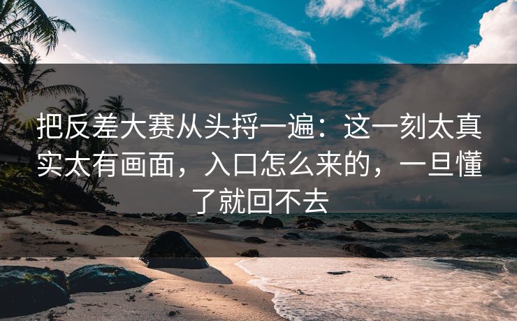 把反差大赛从头捋一遍：这一刻太真实太有画面，入口怎么来的，一旦懂了就回不去