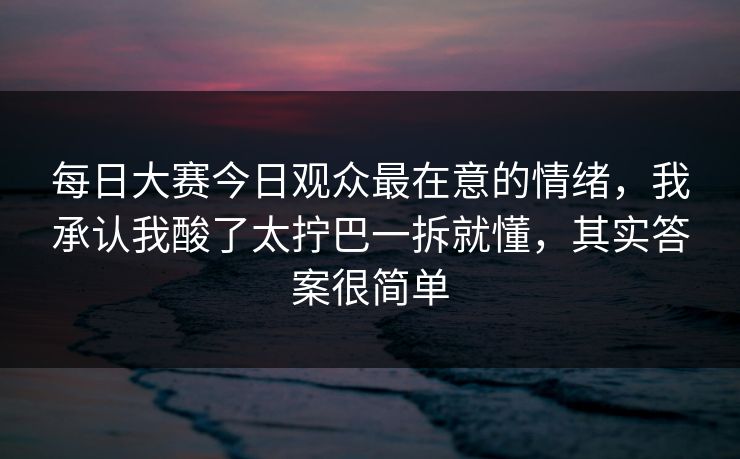 每日大赛今日观众最在意的情绪，我承认我酸了太拧巴一拆就懂，其实答案很简单
