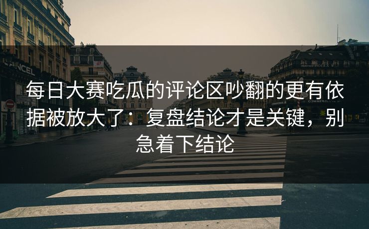 每日大赛吃瓜的评论区吵翻的更有依据被放大了：复盘结论才是关键，别急着下结论